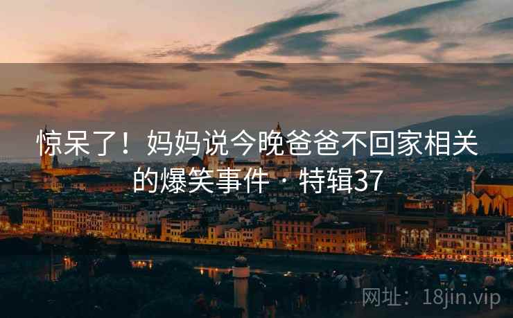 惊呆了！妈妈说今晚爸爸不回家相关的爆笑事件 · 特辑37  第1张