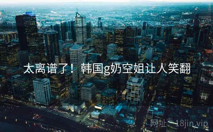 太离谱了！韩国g奶空姐让人笑翻