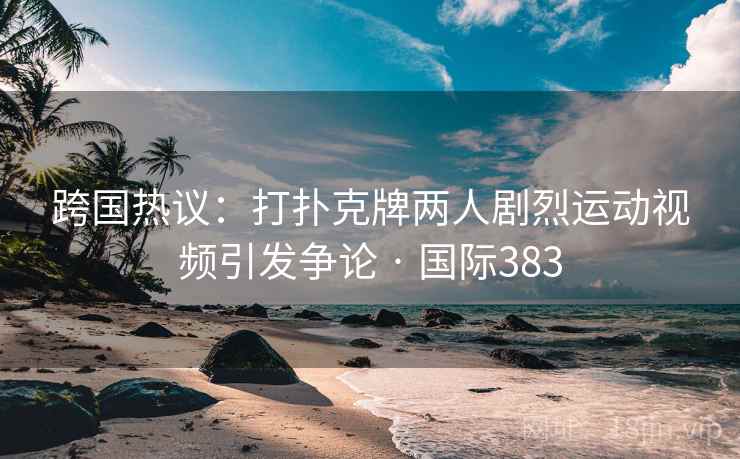 跨国热议：打扑克牌两人剧烈运动视频引发争论 · 国际383