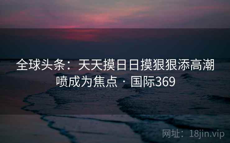 全球头条：天天摸日日摸狠狠添高潮喷成为焦点 · 国际369  第2张