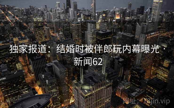 独家报道：结婚时被伴郎玩内幕曝光 · 新闻62
