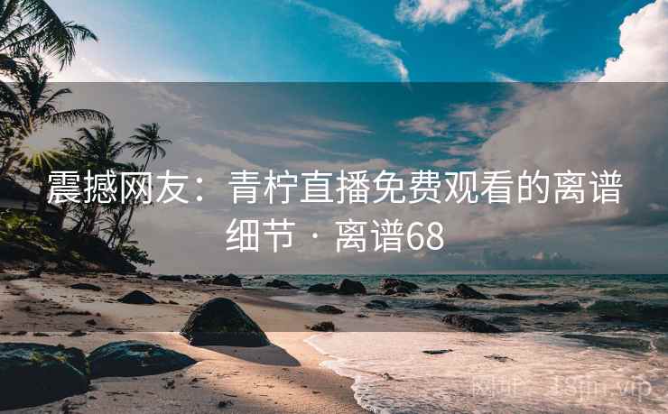 震撼网友：青柠直播免费观看的离谱细节 · 离谱68  第2张
