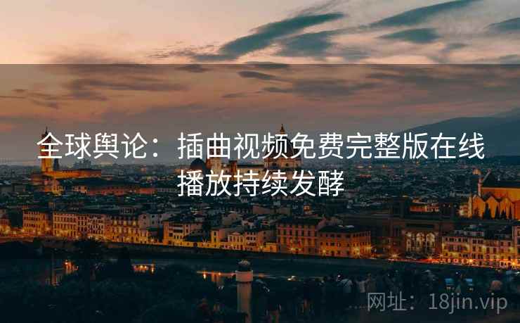 全球舆论：插曲视频免费完整版在线播放持续发酵