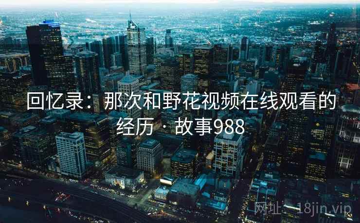 回忆录：那次和野花视频在线观看的经历 · 故事988