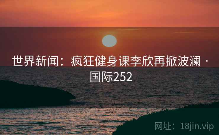 世界新闻：疯狂健身课李欣再掀波澜 · 国际252