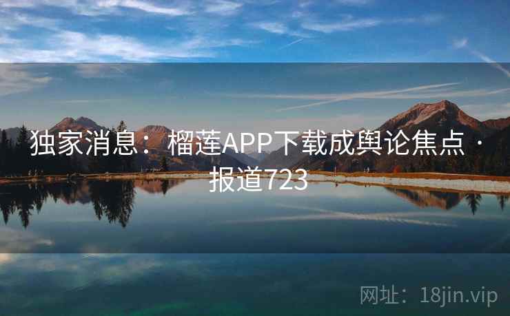 独家消息：榴莲APP下载成舆论焦点 · 报道723