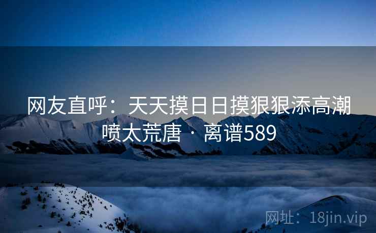 网友直呼:天天摸日日摸狠狠添高潮喷太荒唐 · 离谱589 第2张 网友直呼:天天摸日日摸狠狠添高潮喷太荒唐 · 离谱589 第2张