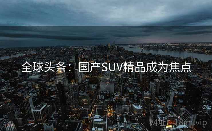 全球头条：国产SUV精品成为焦点  第2张