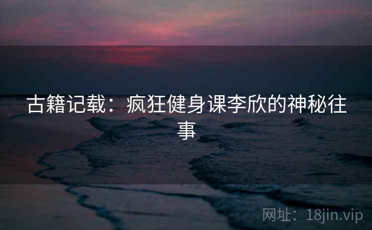 古籍记载:疯狂健身课李欣的神秘往事 第2张 古籍记载:疯狂健身课李欣的神秘往事 第2张