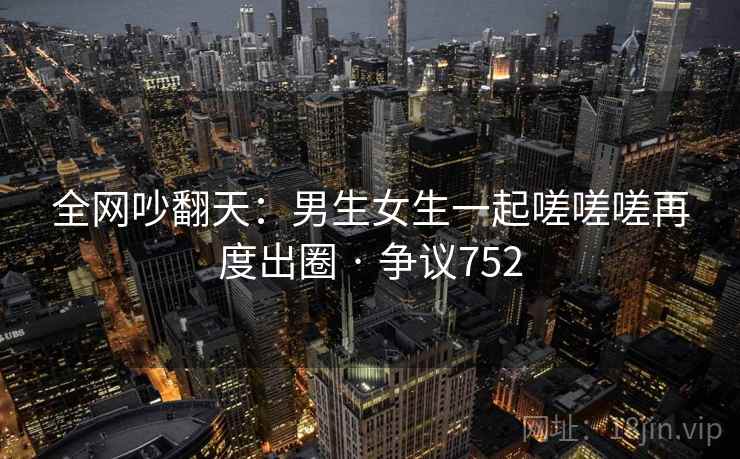 全网吵翻天：男生女生一起嗟嗟嗟再度出圈 · 争议752