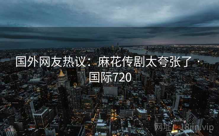 国外网友热议：麻花传剧太夸张了 · 国际720  第1张