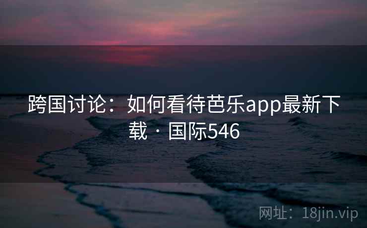 跨国讨论：如何看待芭乐app最新下载 · 国际546