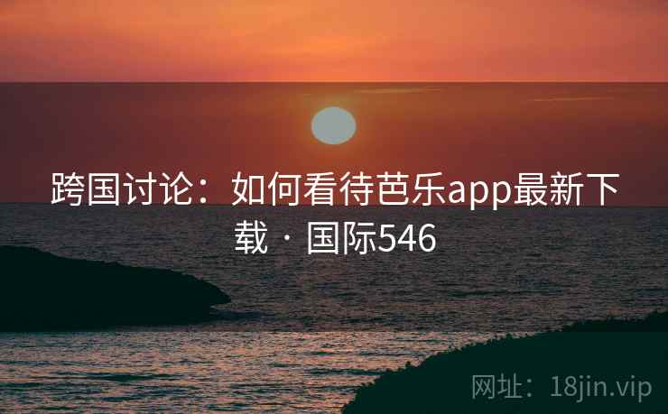 跨国讨论：如何看待芭乐app最新下载 · 国际546  第2张